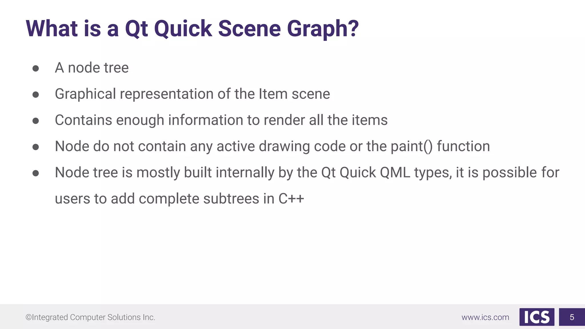 ©Integrated Computer Solutions Inc. www.ics.com
What is a Qt Quick Scene Graph?
● A node tree
● Graphical representation of the Item scene
● Contains enough information to render all the items
● Node do not contain any active drawing code or the paint() function
● Node tree is mostly built internally by the Qt Quick QML types, it is possible for
users to add complete subtrees in C++
5
 