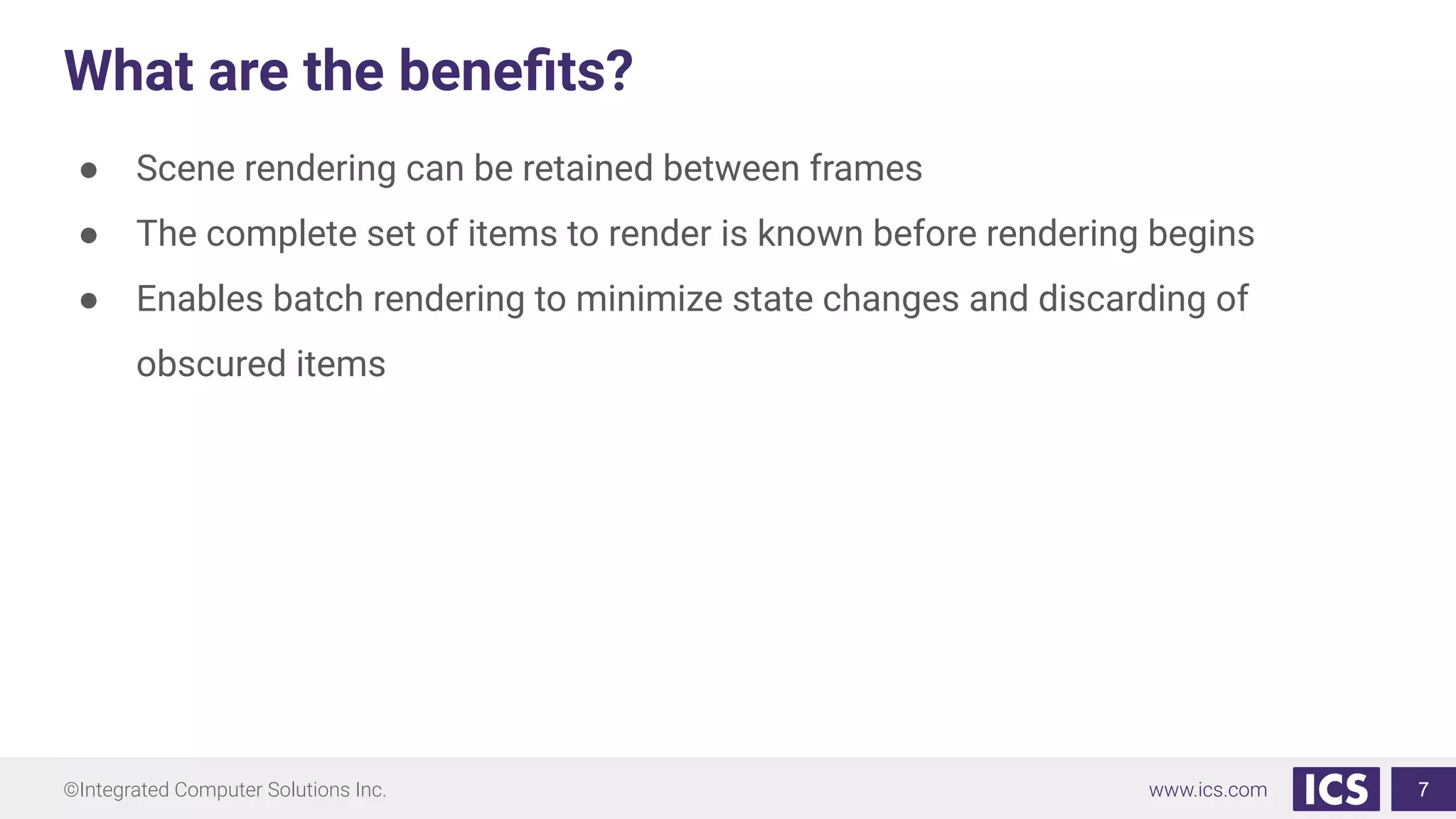 ©Integrated Computer Solutions Inc. www.ics.com
What are the beneﬁts?
● Scene rendering can be retained between frames
● The complete set of items to render is known before rendering begins
● Enables batch rendering to minimize state changes and discarding of
obscured items
7
 