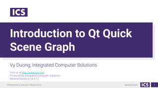 ©Integrated Computer Solutions Inc. www.ics.com
Introduction to Qt Quick
Scene Graph
Vy Duong, Integrated Computer Solutions
Visit us at http://www.ics.com
Produced by Integrated Computer Solutions
Material based on Qt 5.12
1
 
