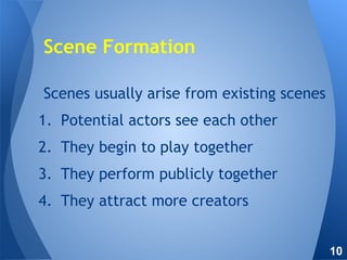 Scenes usually arise from existing scenes
1. Potential actors see each other
2. They begin to play together
3. They perform publicly together
4. They attract more creators
Scene Formation
10
 