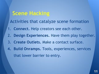 Activities that catalyze scene formation
1. Connect. Help creators see each other.
2. Design Experiences. Have them play together.
3. Create Outlets. Make a contact surface.
4. Build Onramps. Tools, experiences, services
that lower barrier to entry.
Scene Hacking
11
 