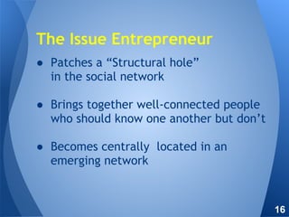 ● Patches a “Structural hole”
in the social network
● Brings together well-connected people
who should know one another but don’t
● Becomes centrally located in an
emerging network
The Issue Entrepreneur
16
 