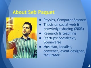 About Seb Paquet
● Physics, Computer Science
● Thesis on social web &
knowledge sharing (2003)
● Research & teaching
● Startups: Socialtext,
Sceneverse
● Musician, localist,
convener, event designer,
facilitator
2
 