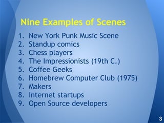 1. New York Punk Music Scene
2. Standup comics
3. Chess players
4. The Impressionists (19th C.)
5. Coffee Geeks
6. Homebrew Computer Club (1975)
7. Makers
8. Internet startups
9. Open Source developers
Nine Examples of Scenes
3
 