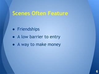 ● Friendships
● A low barrier to entry
● A way to make money
Scenes Often Feature
6
 