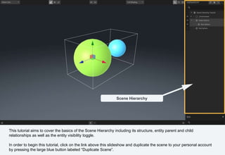 This tutorial aims to cover the basics of the Scene Hierarchy including its structure, entity parent and child
relationships as well as the entity visibility toggle.
In order to begin this tutorial, click on the link above this slideshow and duplicate the scene to your personal account
by pressing the large blue button labeled “Duplicate Scene”.
Scene Hierarchy
 