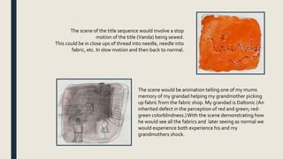 The scene of the title sequence would involve a stop
motion of the title (Vanda) being sewed.
This could be in close ups of thread into needle, needle into
fabric, etc. In slow motion and then back to normal.
The scene would be animation telling one of my mums
memory of my grandad helping my grandmother picking
up fabric from the fabric shop. My grandad is Daltonic (An
inherited defect in the perception of red and green; red-
green colorblindness.)With the scene demonstrating how
he would see all the fabrics and later seeing as normal we
would experience both experience his and my
grandmothers shock.
 