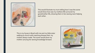 This would illustrate my mum telling how it was the scene
would show how was my mothers life surround my
grandmother life, showing them in her sewing room helping
each other.
This is my house in Brazil with me and my little sister
walking to church with matching dresses that my
mother always made.The scene would show my
mother carrying her sewing knowledge forward.
 