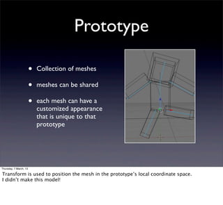 Prototype

                        •   Collection of meshes

                        •   meshes can be shared

                        •   each mesh can have a
                            customized appearance
                            that is unique to that
                            prototype




Thursday, 7 March, 13

Transform is used to position the mesh in the prototype’s local coordinate space.
I didn’t make this model!
 