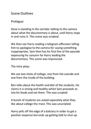 Scene Outlines
Prologue:
Dave is standing in the corridor talking to the camera
about what the documentary is about, until Harry steps
in and ruins it. This scene was scripted.
We then see Harry reading a telegram offscreen telling
him to apologise to the camera for saying something
inappropriate. Sam then has his first line of the episode
expressing his concern for Harry leading the
documentary. This scene was improvised.
The intro plays
We see two shots of college, one from the outside and
one from the inside of the building.
Ben talks about the health and diet of the students. He
claims it is strong and healthy whilst Sam proceeds to
mix his foods and eat them. This was scripted
A bunch of students are asked separately what they
like about college the most. This was unscripted.
Harry yells off the edge of a balcony in order to get a
positive response but ends up getting told to shut up.
 