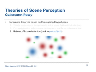15
Theories of Scene Perception
Coherence theory
•  Coherence theory is based on three related hypotheses
1.  Volatile proto-objects formed rapidly in the visual field (without attention)
2.  Focused attention selects some proto-objects and forms coherence field
3.  Release of focused attention (back to proto-objects)
Diliara Nasirova | PSYC 579 | March 23, 2011
 