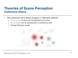 16
Theories of Scene Perception
Coherence theory
•  Why observers fail to detect changes in "attended" objects?
■  Small number of items can be attended at any time
■  Not all details can be represented in a coherence field
■  Change blindness results
Diliara Nasirova | PSYC 579 | March 23, 2011
 