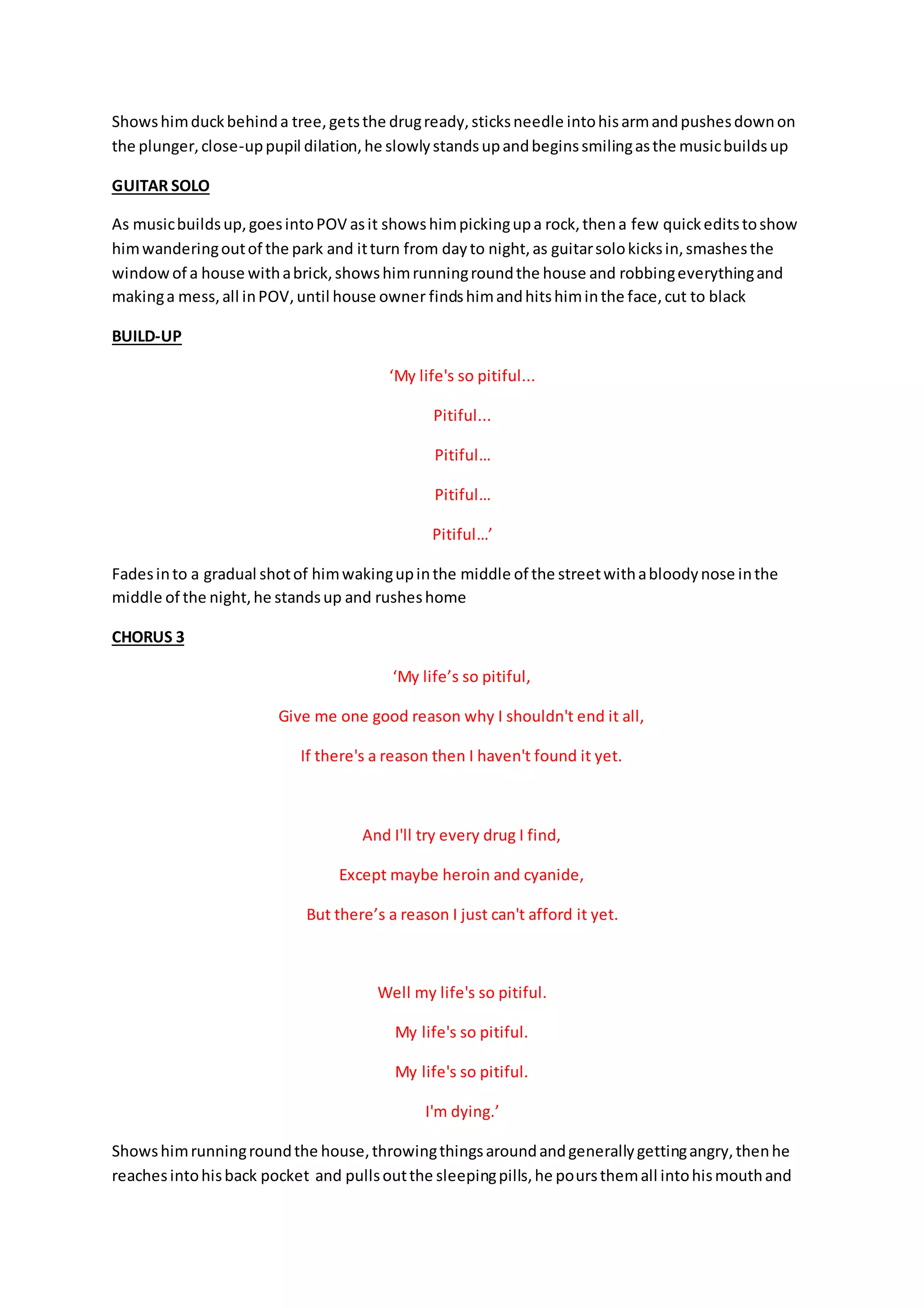 Showshimduckbehinda tree,getsthe drugready,sticksneedle intohisarmandpushesdownon
the plunger,close-uppupil dilation,he slowlystandsupandbeginssmilingasthe musicbuildsup
GUITAR SOLO
As musicbuildsup,goesintoPOV asit showshimpickingupa rock,thena few quickeditstoshow
himwanderingoutof the park and itturn from dayto night,as guitarsolokicksin,smashesthe
windowof a house withabrick,showshimrunningroundthe house and robbingeverythingand
makinga mess,all inPOV,until house owner findshimandhitshiminthe face,cut to black
BUILD-UP
‘My life's so pitiful...
Pitiful...
Pitiful…
Pitiful…
Pitiful…’
Fadesinto a gradual shotof himwakingupinthe middle of the streetwithabloodynose inthe
middle of the night,he standsup and rusheshome
CHORUS 3
‘My life’s so pitiful,
Give me one good reason why I shouldn't end it all,
If there's a reason then I haven't found it yet.
And I'll try every drug I find,
Except maybe heroin and cyanide,
But there’s a reason I just can't afford it yet.
Well my life's so pitiful.
My life's so pitiful.
My life's so pitiful.
I'm dying.’
Showshimrunningroundthe house,throwingthingsaroundandgenerallygettingangry,thenhe
reachesintohisback pocket and pullsoutthe sleepingpills,he poursthemall intohismouthand
 
