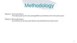 12
Methodology
Module 4: Intra-scale feature
The output given by the max pooling(CNN) is considered as the intra-scale output.
Module 5: Multi-scale feature
Its combines the all intra-scale feature and predicted the accurate scene .
 