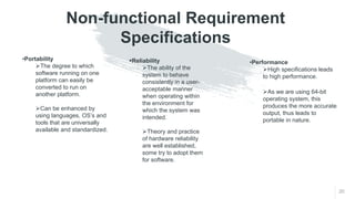 Non-functional Requirement
Specifications
20
•Portability
The degree to which
software running on one
platform can easily be
converted to run on
another platform.
Can be enhanced by
using languages, OS’s and
tools that are universally
available and standardized.
Reliability
The ability of the
system to behave
consistently in a user-
acceptable manner
when operating within
the environment for
which the system was
intended.
Theory and practice
of hardware reliability
are well established,
some try to adopt them
for software.
•Performance
High specifications leads
to high performance.
As we are using 64-bit
operating system, this
produces the more accurate
output, thus leads to
portable in nature.
 
