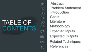 TABLE OF
CONTENTS
3
01 Abstract
02 Problem Statement
03 Introduction
04 Goals
05 Literature
06 Methodology
07 Expected Inputs
08 Expected Outputs
09 Related Techniques
10 References
 