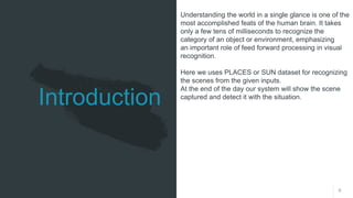 6
Introduction
Understanding the world in a single glance is one of the
most accomplished feats of the human brain. It takes
only a few tens of milliseconds to recognize the
category of an object or environment, emphasizing
an important role of feed forward processing in visual
recognition.
Here we uses PLACES or SUN dataset for recognizing
the scenes from the given inputs.
At the end of the day our system will show the scene
captured and detect it with the situation.
 
