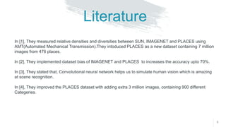 8
Literature
In [1], They measured relative densities and diversities between SUN, IMAGENET and PLACES using
AMT(Automated Mechanical Transmission).They intoduced PLACES as a new dataset containing 7 million
images from 476 places.
In [2], They implemented dataset bias of IMAGENET and PLACES to increases the accuracy upto 70%.
In [3], They stated that, Convolutional neural network helps us to simulate human vision which is amazing
at scene recognition.
In [4], They improved the PLACES dataset with adding extra 3 million images, containing 900 different
Categeries.
 