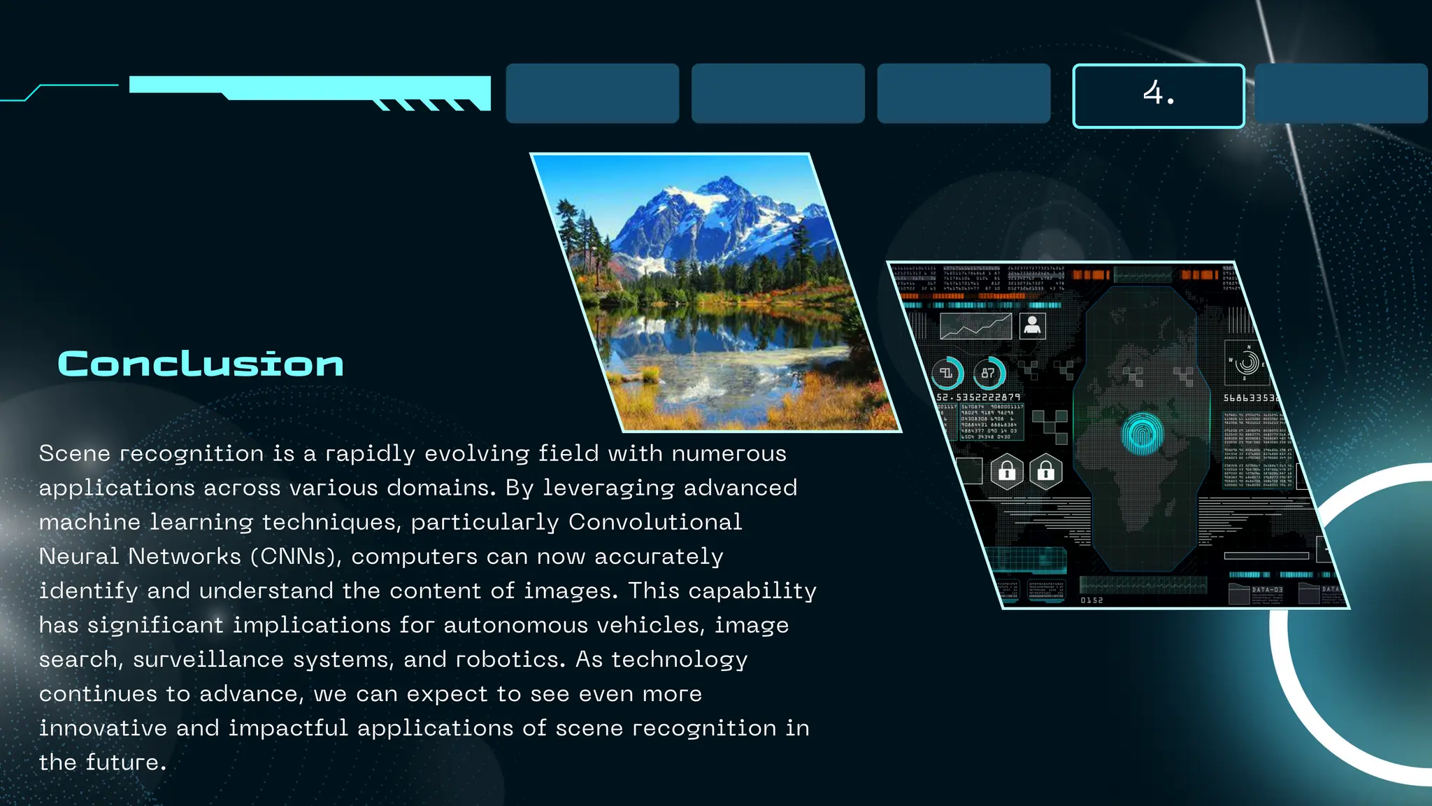 4.
Conclusion
Scene recognition is a rapidly evolving field with numerous
applications across various domains. By leveraging advanced
machine learning techniques, particularly Convolutional
Neural Networks (CNNs), computers can now accurately
identify and understand the content of images. This capability
has significant implications for autonomous vehicles, image
search, surveillance systems, and robotics. As technology
continues to advance, we can expect to see even more
innovative and impactful applications of scene recognition in
the future.
 