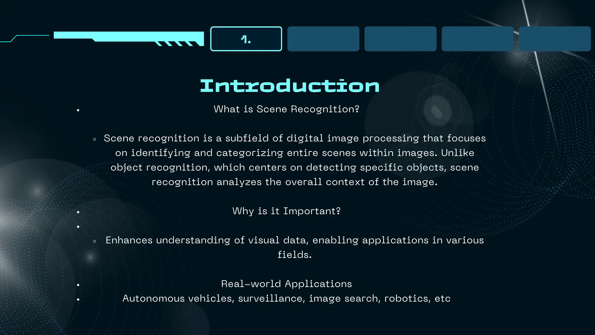 Introduction
1.
What is Scene Recognition?
Scene recognition is a subfield of digital image processing that focuses
on identifying and categorizing entire scenes within images. Unlike
object recognition, which centers on detecting specific objects, scene
recognition analyzes the overall context of the image.
Why is it Important?
Enhances understanding of visual data, enabling applications in various
fields.
Real-world Applications
Autonomous vehicles, surveillance, image search, robotics, etc
 