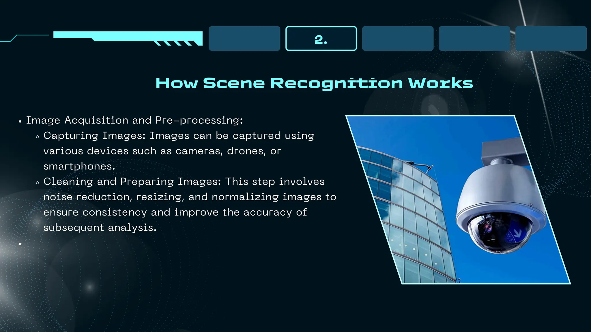 How Scene Recognition Works
2.
Image Acquisition and Pre-processing:
Capturing Images: Images can be captured using
various devices such as cameras, drones, or
smartphones.
Cleaning and Preparing Images: This step involves
noise reduction, resizing, and normalizing images to
ensure consistency and improve the accuracy of
subsequent analysis.
 
