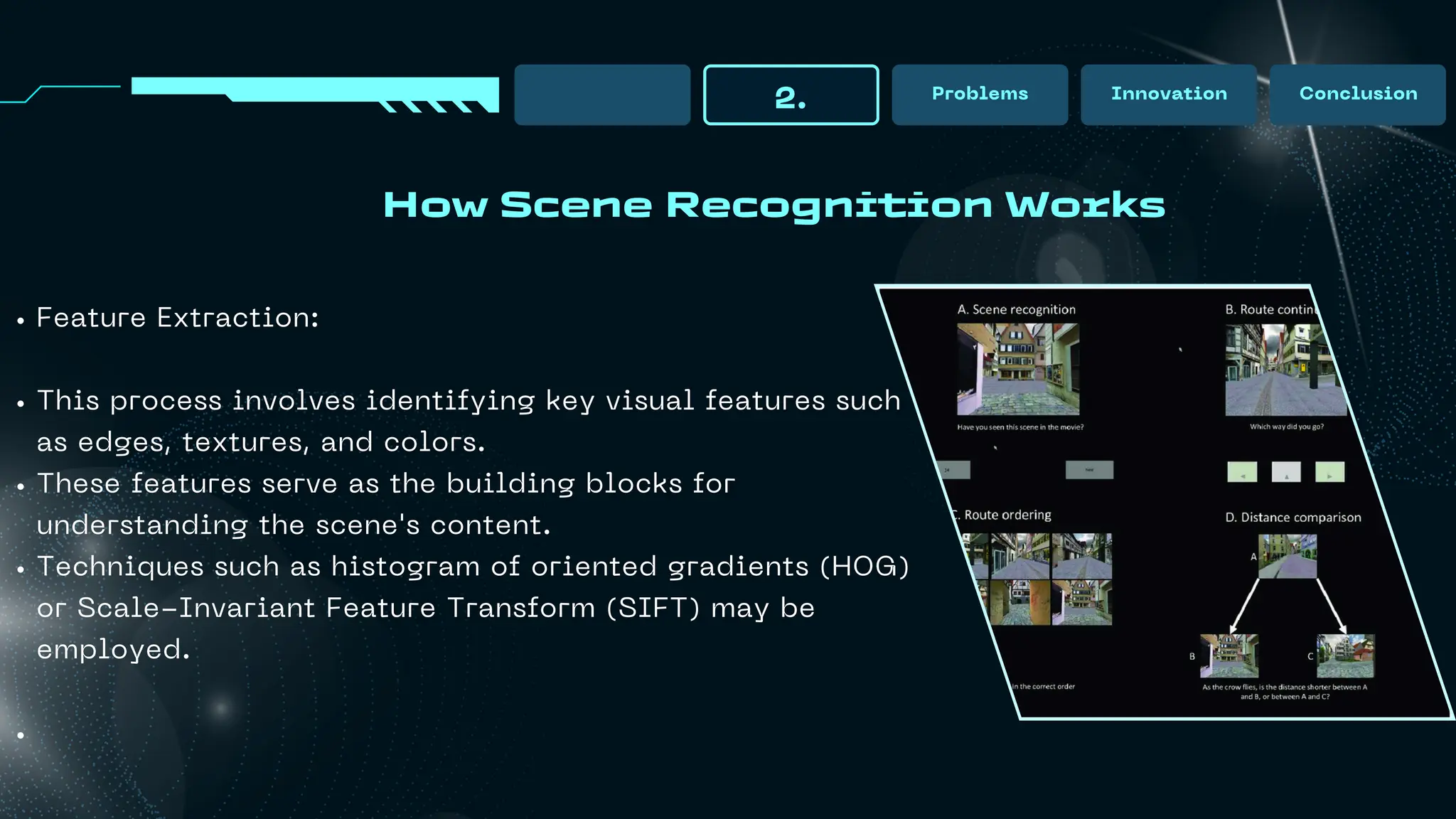 How Scene Recognition Works
2. Problems Innovation Conclusion
Feature Extraction:
This process involves identifying key visual features such
as edges, textures, and colors.
These features serve as the building blocks for
understanding the scene's content.
Techniques such as histogram of oriented gradients (HOG)
or Scale-Invariant Feature Transform (SIFT) may be
employed.
 