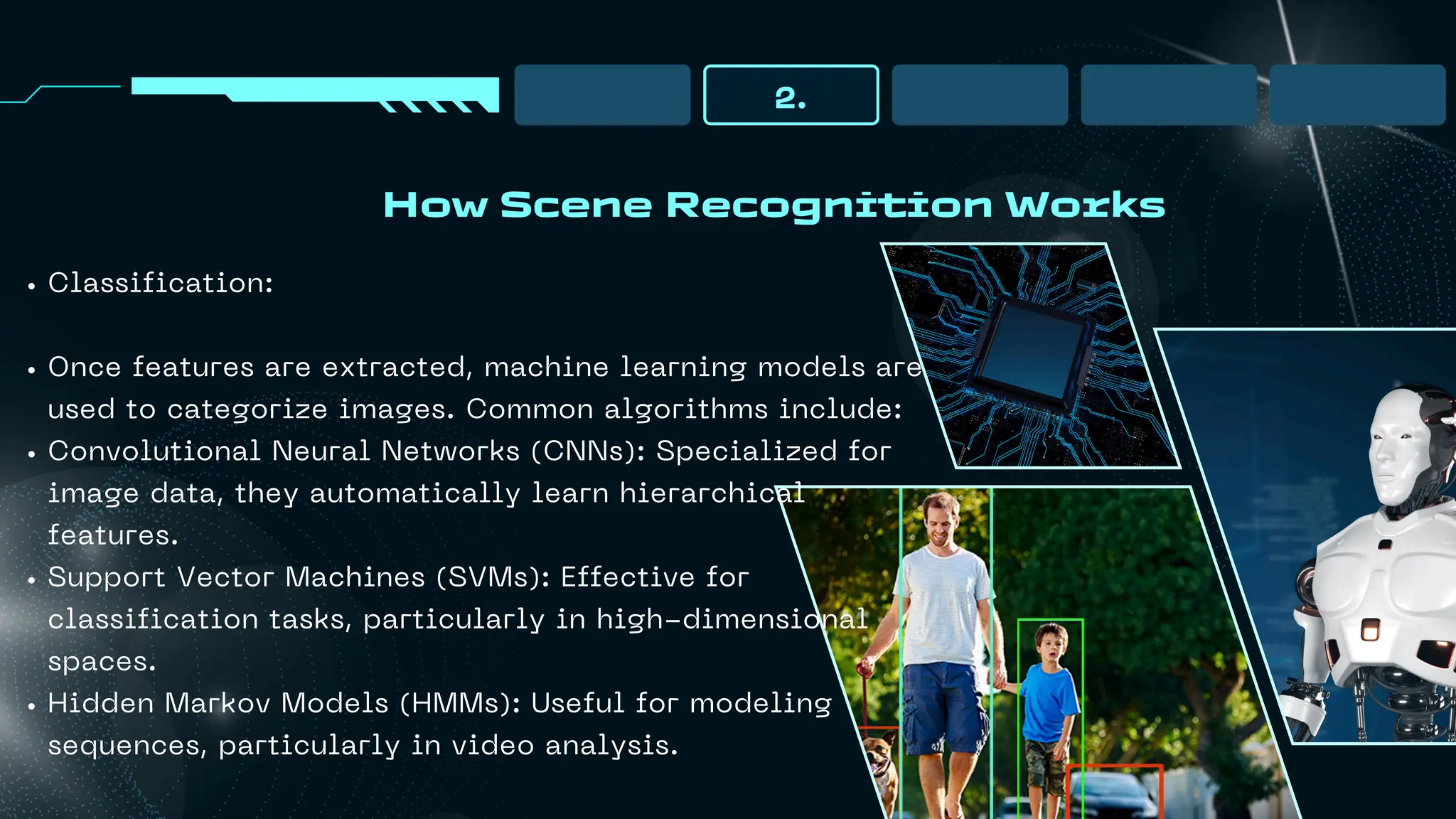 How Scene Recognition Works
2.
Classification:
Once features are extracted, machine learning models are
used to categorize images. Common algorithms include:
Convolutional Neural Networks (CNNs): Specialized for
image data, they automatically learn hierarchical
features.
Support Vector Machines (SVMs): Effective for
classification tasks, particularly in high-dimensional
spaces.
Hidden Markov Models (HMMs): Useful for modeling
sequences, particularly in video analysis.
 