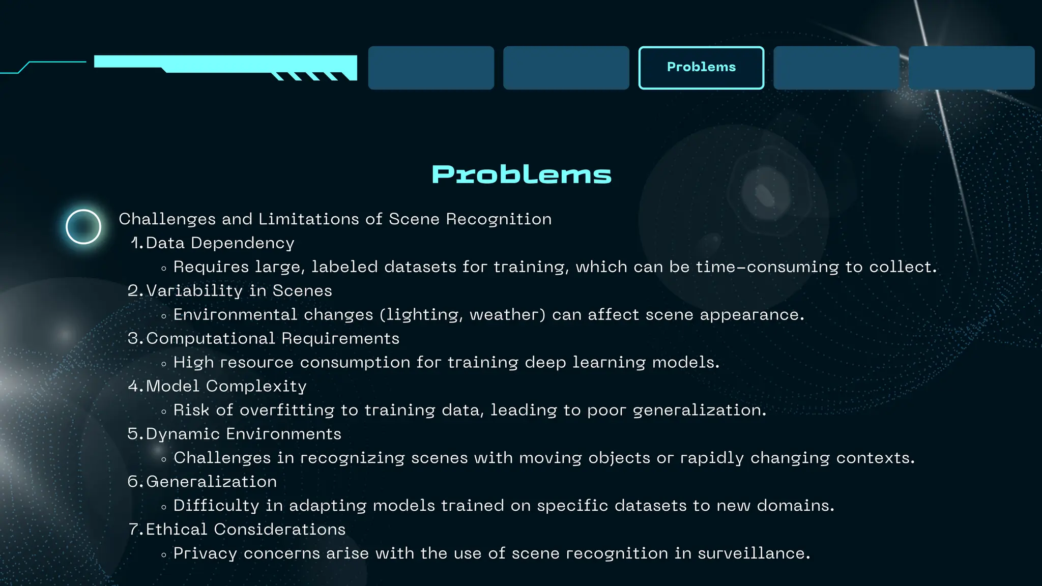 Problems
Problems
Challenges and Limitations of Scene Recognition
Data Dependency
1.
Requires large, labeled datasets for training, which can be time-consuming to collect.
Variability in Scenes
2.
Environmental changes (lighting, weather) can affect scene appearance.
Computational Requirements
3.
High resource consumption for training deep learning models.
Model Complexity
4.
Risk of overfitting to training data, leading to poor generalization.
Dynamic Environments
5.
Challenges in recognizing scenes with moving objects or rapidly changing contexts.
Generalization
6.
Difficulty in adapting models trained on specific datasets to new domains.
Ethical Considerations
7.
Privacy concerns arise with the use of scene recognition in surveillance.
 