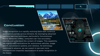4.
Conclusion
Scene recognition is a rapidly evolving field with numerous
applications across various domains. By leveraging advanced
machine learning techniques, particularly Convolutional
Neural Networks (CNNs), computers can now accurately
identify and understand the content of images. This capability
has significant implications for autonomous vehicles, image
search, surveillance systems, and robotics. As technology
continues to advance, we can expect to see even more
innovative and impactful applications of scene recognition in
the future.
 