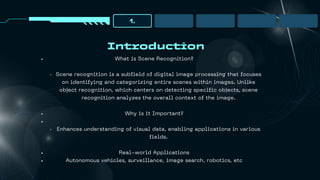 Introduction
1.
What is Scene Recognition?
Scene recognition is a subfield of digital image processing that focuses
on identifying and categorizing entire scenes within images. Unlike
object recognition, which centers on detecting specific objects, scene
recognition analyzes the overall context of the image.
Why is it Important?
Enhances understanding of visual data, enabling applications in various
fields.
Real-world Applications
Autonomous vehicles, surveillance, image search, robotics, etc
 