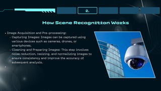 How Scene Recognition Works
2.
Image Acquisition and Pre-processing:
Capturing Images: Images can be captured using
various devices such as cameras, drones, or
smartphones.
Cleaning and Preparing Images: This step involves
noise reduction, resizing, and normalizing images to
ensure consistency and improve the accuracy of
subsequent analysis.
 