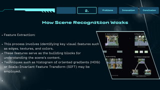 How Scene Recognition Works
2. Problems Innovation Conclusion
Feature Extraction:
This process involves identifying key visual features such
as edges, textures, and colors.
These features serve as the building blocks for
understanding the scene's content.
Techniques such as histogram of oriented gradients (HOG)
or Scale-Invariant Feature Transform (SIFT) may be
employed.
 
