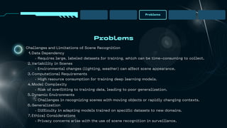 Problems
Problems
Challenges and Limitations of Scene Recognition
Data Dependency
1.
Requires large, labeled datasets for training, which can be time-consuming to collect.
Variability in Scenes
2.
Environmental changes (lighting, weather) can affect scene appearance.
Computational Requirements
3.
High resource consumption for training deep learning models.
Model Complexity
4.
Risk of overfitting to training data, leading to poor generalization.
Dynamic Environments
5.
Challenges in recognizing scenes with moving objects or rapidly changing contexts.
Generalization
6.
Difficulty in adapting models trained on specific datasets to new domains.
Ethical Considerations
7.
Privacy concerns arise with the use of scene recognition in surveillance.
 