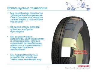Используемые технологии
• Мы разработали технологию
трёхмерной сейсморазведки.
Она позволяет нам «видеть»
залежи нефти и газа глубоко
под землёй
• Во время второй мировой
войны мы изобрели
бутилкаучук
• Мы сотрудничаем с
автомобильными компаниями
и организациями, которые
производят автомобильные
двигатели для дальнейшего
совершенствования
автомобилей
• Мы лидируем в научных
разработках: новейшие
технологии, меняющие мир
11

 