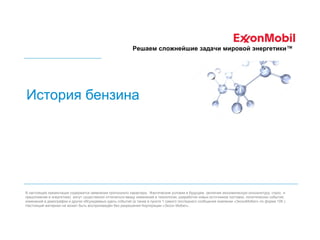 Решаем сложнейшие задачи мировой энергетики™

История бензина

В настоящей презентации содержатся заявления прогнозного характера. Фактические условия в будущем (включая экономическую конъюнктуру, спрос и
предложение в энергетике) могут существенно отличаться ввиду изменений в технологии, разработки новых источников поставок, политических событий,
изменений в демографии и других обсуждаемых здесь событий (а также в пункте 1 самого последнего сообщения компании «ЭксонМобил» по форме 10К ).
Настоящий материал не может быть воспроизведён без разрешения Корпорации «Эксон Мобил».

 