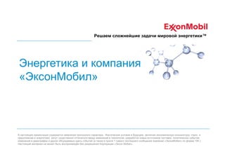 Решаем сложнейшие задачи мировой энергетики™

Энергетика и компания
«ЭксонМобил»

В настоящей презентации содержатся заявления прогнозного характера. Фактические условия в будущем (включая экономическую конъюнктуру, спрос и
предложение в энергетике) могут существенно отличаться ввиду изменений в технологии, разработки новых источников поставок, политических событий,
изменений в демографии и других обсуждаемых здесь событий (а также в пункте 1 самого последнего сообщения компании «ЭксонМобил» по форме 10К ).
Настоящий материал не может быть воспроизведён без разрешения Корпорации «Эксон Мобил».

 