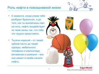 Роль нефти в повседневной жизни
• С момента, когда утром тебя
разбудит будильник, и до
того, как ты выключишь свет
на ночь, нефть воздействует
на твою жизнь так, что тебе
это трудно представить.
• Тысячи изделий – от твоей
зубной пасты до твоей
одежды, мобильного
телефона и компьютера,
витаминов и шампуня – все
они имеют в своём начале
нефть.
4

 