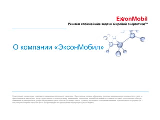 Решаем сложнейшие задачи мировой энергетики™

О компании «ЭксонМобил»

В настоящей презентации содержатся заявления прогнозного характера. Фактические условия в будущем (включая экономическую конъюнктуру, спрос и
предложение в энергетике) могут существенно отличаться ввиду изменений в технологии, разработки новых источников поставок, политических событий,
изменений в демографии и других обсуждаемых здесь событий (а также в пункте 1 самого последнего сообщения компании «ЭксонМобил» по форме 10К ).
Настоящий материал не может быть воспроизведён без разрешения Корпорации «Эксон Мобил».

 