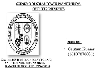 SCENERIO OF SOLAR POWER PLANTIN INDIA
OF DIFFERENT STATES
Made by:-
• Gautam Kumar
(16107070031)
XAVIER INSTITUTE OF POLYTECHNIC
AND TECHNOLOGY , NAMKUM
,RANCHI JHARKHAND , PIN-834010
 