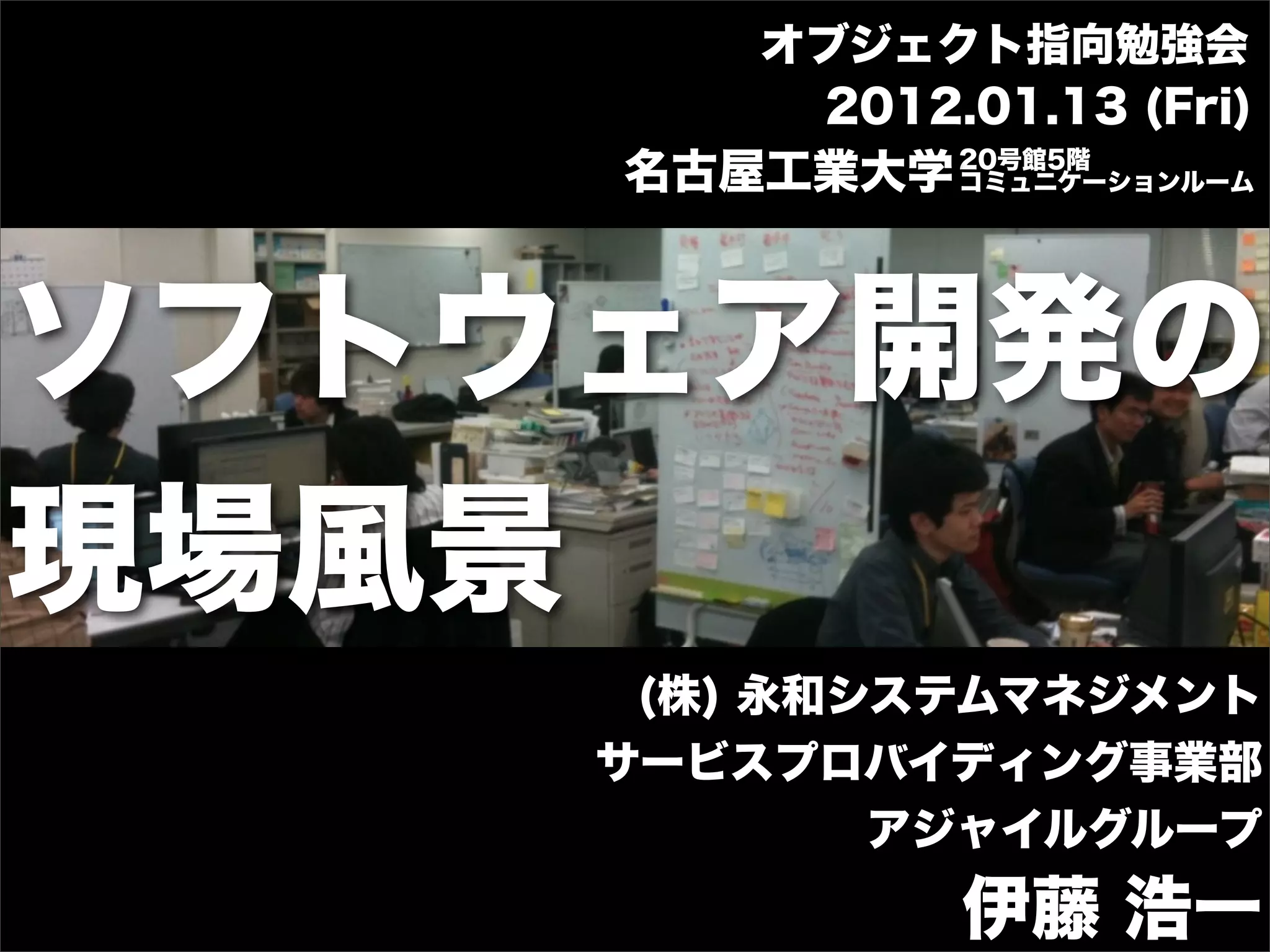 オブジェクト指向勉強会
            2012.01.13 (Fri)
                 20号館5階
       名古屋工業大学   コミュニケーションルーム




ソフトウェア開発の
現場風景
        (株) 永和システムマネジメント
       サービスプロバイディング事業部
               アジャイルグループ
                 伊藤 浩一
 