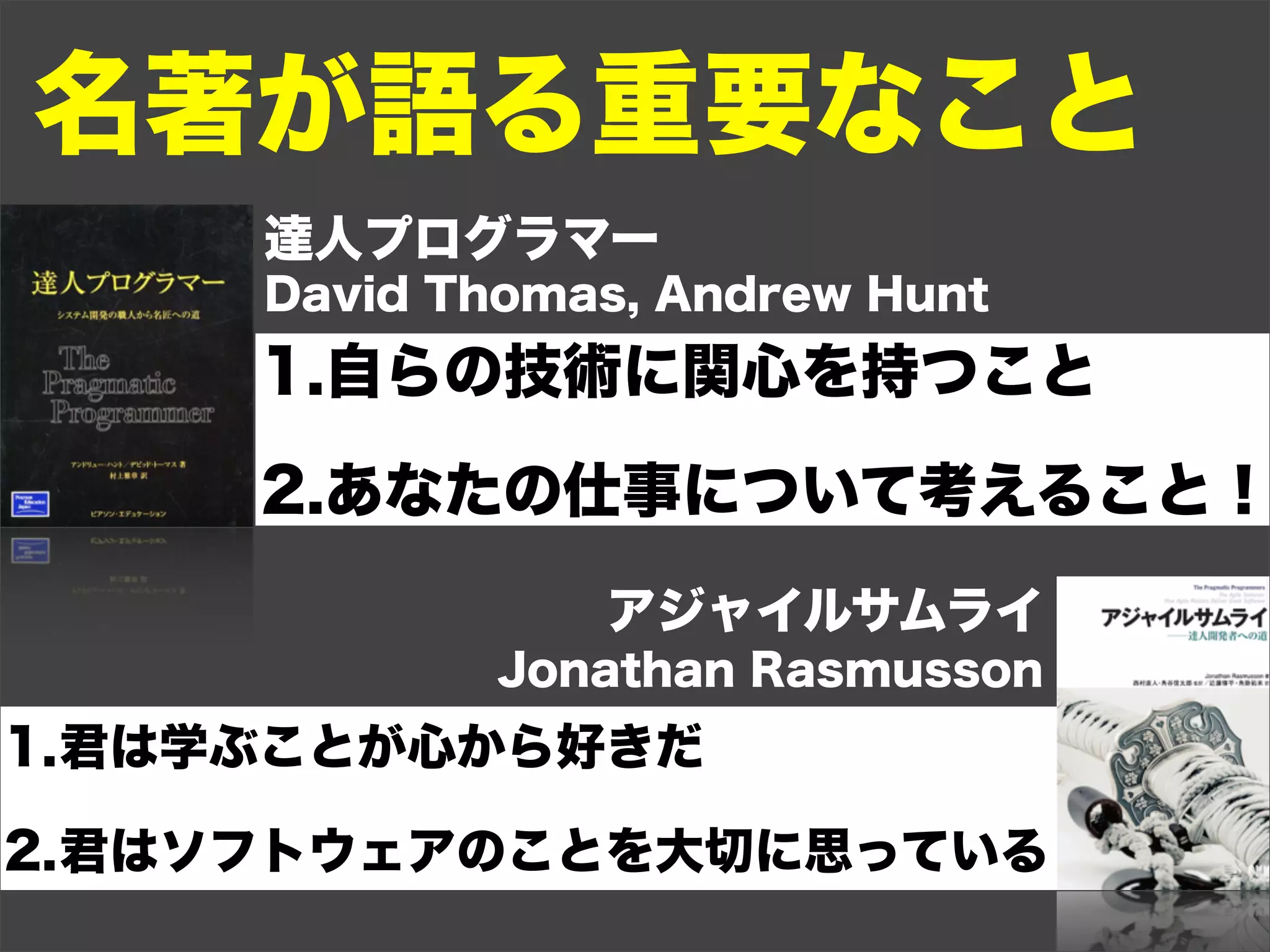 名著が語る重要なこと
     達人プログラマー
     David Thomas, Andrew Hunt
     1.自らの技術に関心を持つこと

     2.あなたの仕事について考えること！
                アジャイルサムライ
             Jonathan Rasmusson
1.君は学ぶことが心から好きだ

2.君はソフトウェアのことを大切に思っている
 