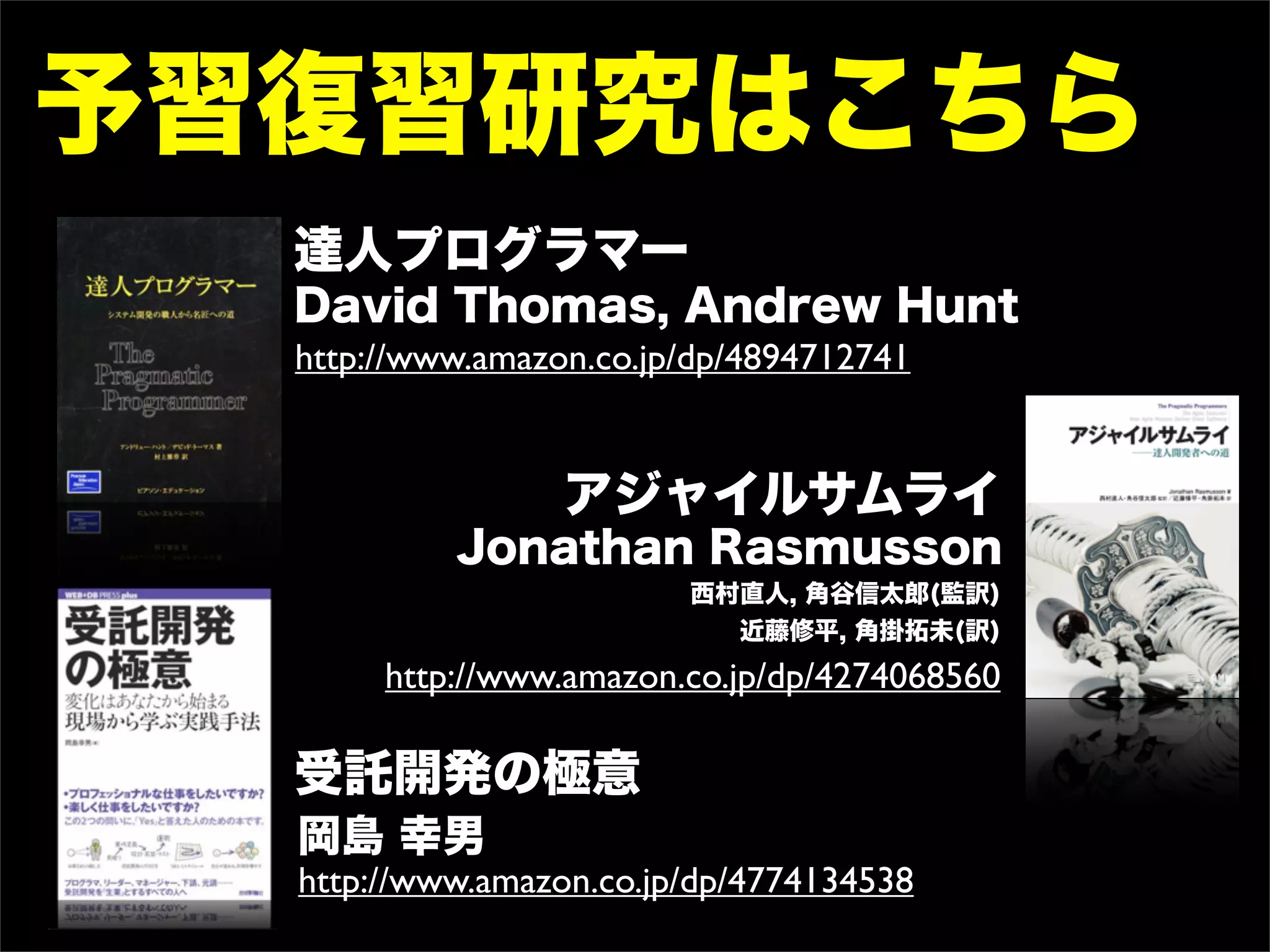 予習復習研究はこちら
  達人プログラマー
  David Thomas, Andrew Hunt
  http://www.amazon.co.jp/dp/4894712741


                  アジャイルサムライ
           Jonathan Rasmusson
                         西村直人, 角谷信太郎(監訳)
                           近藤修平, 角掛拓未(訳)
       http://www.amazon.co.jp/dp/4274068560

  受託開発の極意
  岡島 幸男
  http://www.amazon.co.jp/dp/4774134538
 