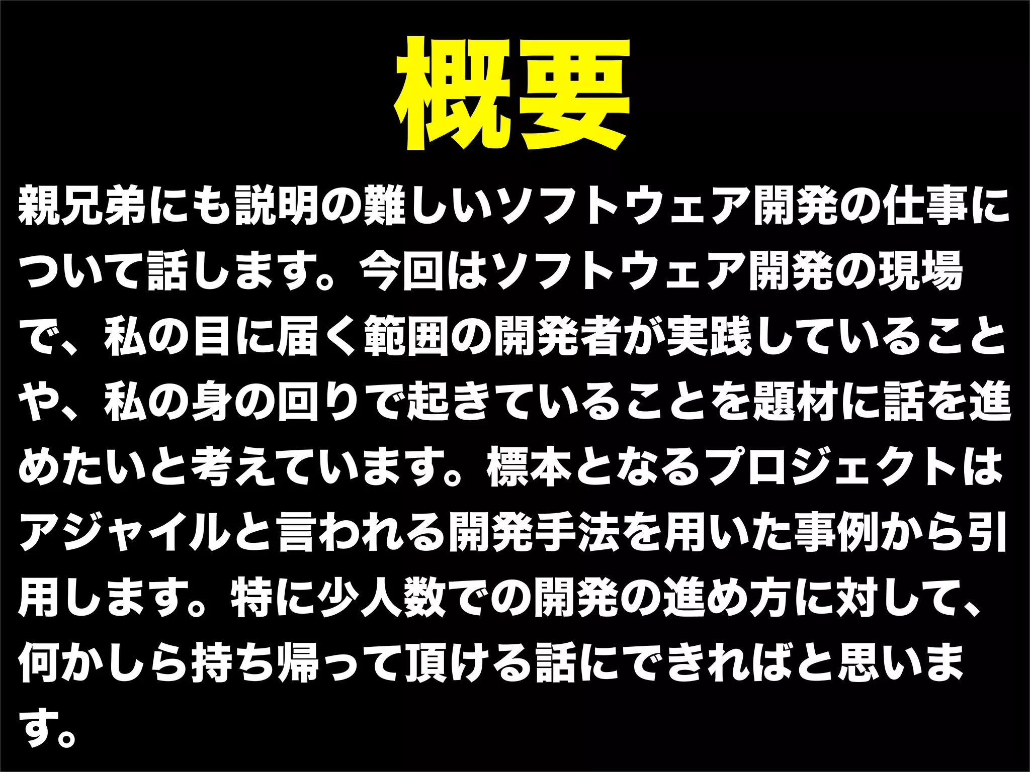 概要
親兄弟にも説明の難しいソフトウェア開発の仕事に
ついて話します。今回はソフトウェア開発の現場
で、私の目に届く範囲の開発者が実践していること
や、私の身の回りで起きていることを題材に話を進
めたいと考えています。標本となるプロジェクトは
アジャイルと言われる開発手法を用いた事例から引
用します。特に少人数での開発の進め方に対して、
何かしら持ち帰って頂ける話にできればと思いま
す。
 