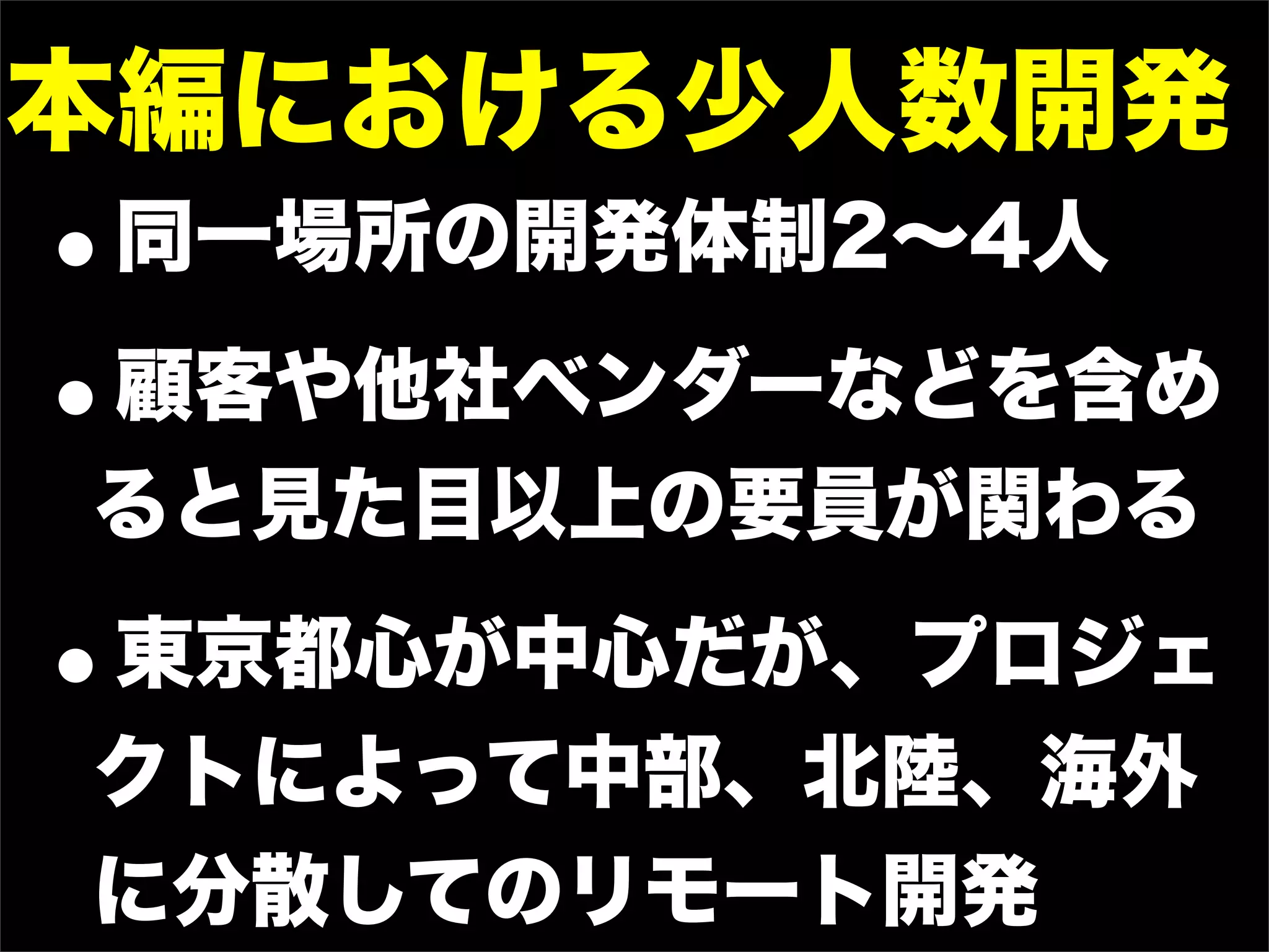 本編における少人数開発
•   同一場所の開発体制2∼4人

• 顧客や他社ベンダーなどを含め
ると見た目以上の要員が関わる

•
東京都心が中心だが、プロジェ
クトによって中部、北陸、海外
に分散してのリモート開発
 