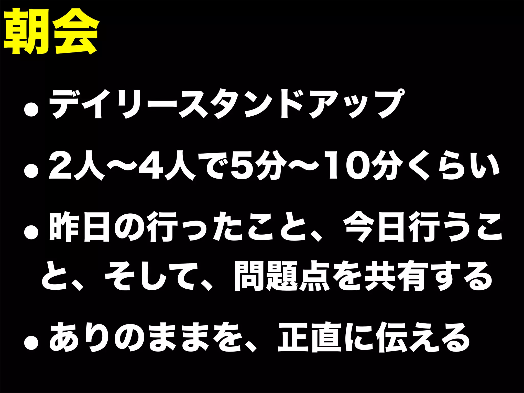 朝会
•   デイリースタンドアップ

• 2人∼4人で5分∼10分くらい

• 昨日の行ったこと、今日行うこ
と、そして、問題点を共有する

•   ありのままを、正直に伝える
 
