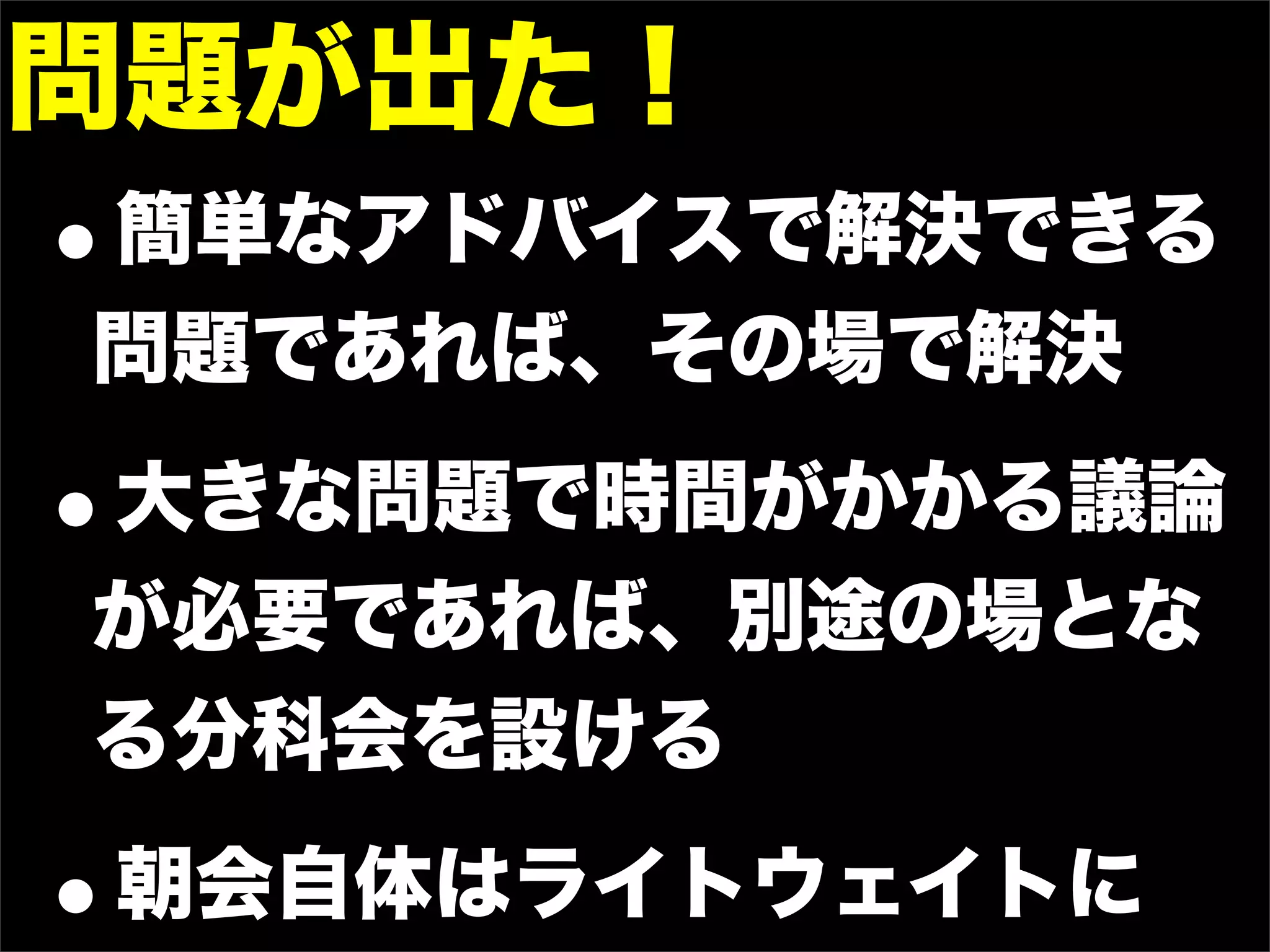 問題が出た！
•
簡単なアドバイスで解決できる
問題であれば、その場で解決

•
大きな問題で時間がかかる議論
が必要であれば、別途の場とな
る分科会を設ける

•   朝会自体はライトウェイトに
 