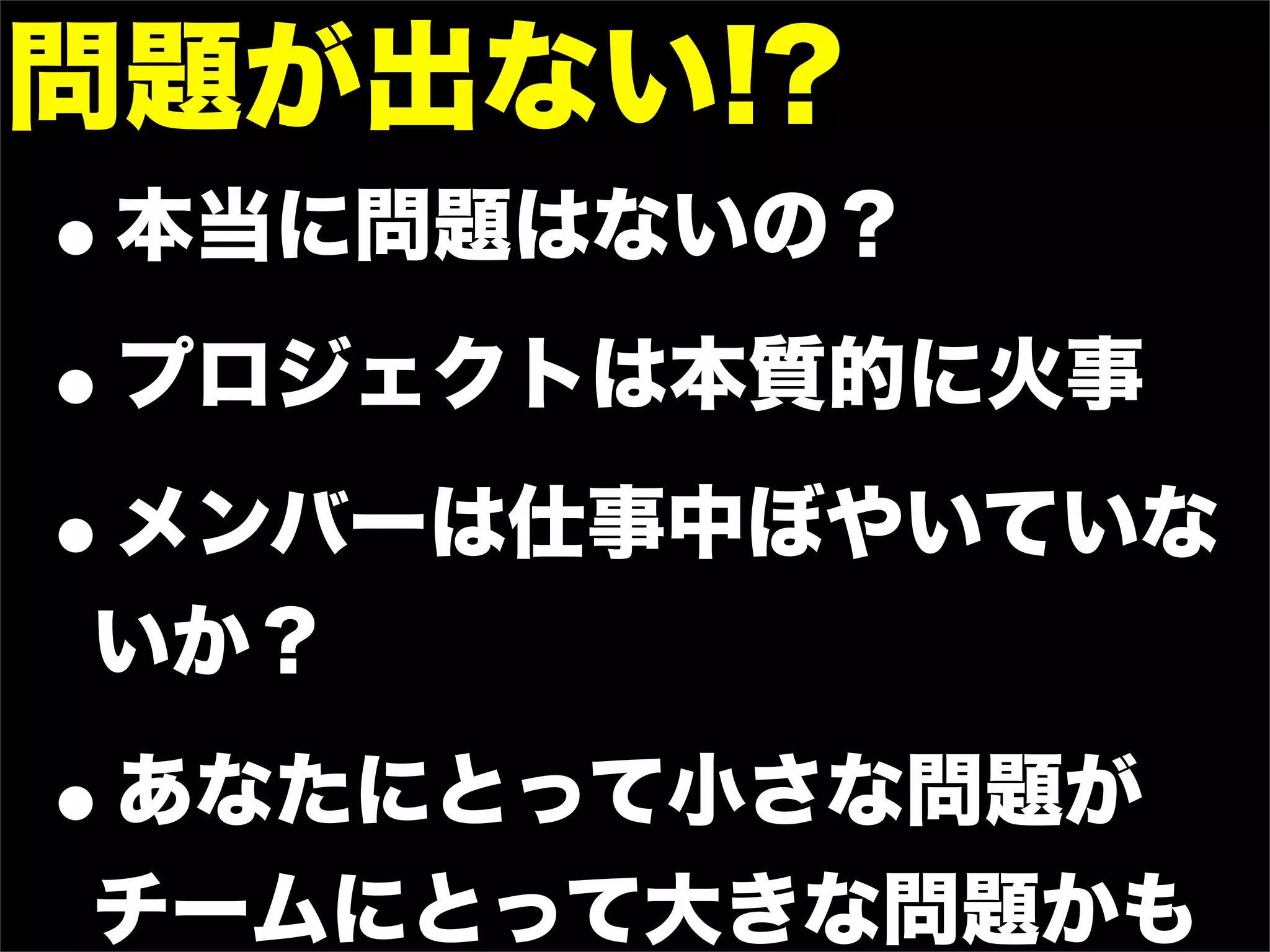 問題が出ない!?
•   本当に問題はないの？

• プロジェクトは本質的に火事

• メンバーは仕事中ぼやいていな
いか？

•
あなたにとって小さな問題が
チームにとって大きな問題かも
 