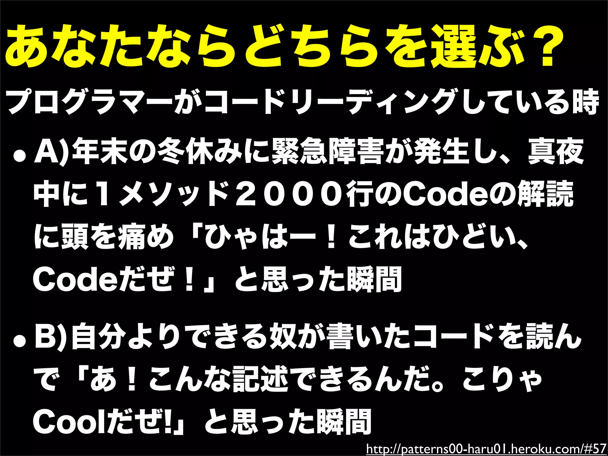 あなたならどちらを選ぶ？
プログラマーがコードリーディングしている時
•A)年末の冬休みに緊急障害が発生し、真夜
 中に１メソッド２０００行のCodeの解読
 に頭を痛め「ひゃはー！これはひどい、
 Codeだぜ！」と思った瞬間

•B)自分よりできる奴が書いたコードを読ん
 で「あ！こんな記述できるんだ。こりゃ
 Coolだぜ!」と思った瞬間
             http://patterns00-haru01.heroku.com/#57
 