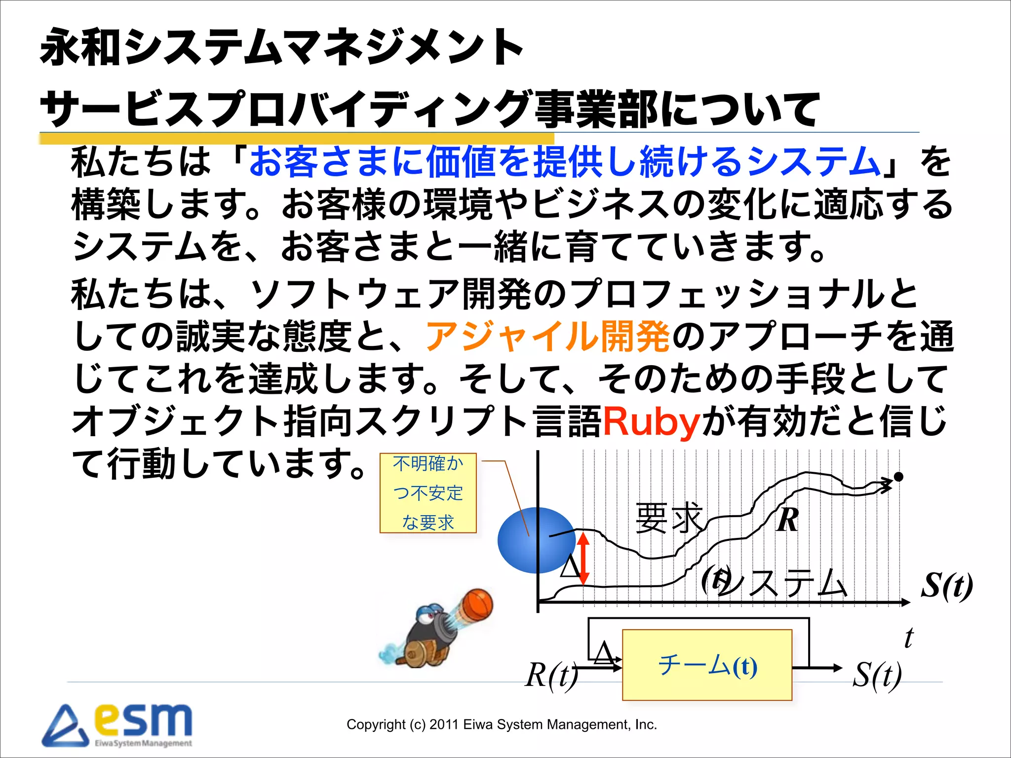 永和システムマネジメント
サービスプロバイディング事業部について
私たちは「お客さまに価値を提供し続けるシステム」を
構築します。お客様の環境やビジネスの変化に適応する
システムを、お客さまと一緒に育てていきます。
私たちは、ソフトウェア開発のプロフェッショナルと
しての誠実な態度と、アジャイル開発のアプローチを通
じてこれを達成します。そして、そのための手段として
オブジェクト指向スクリプト言語Rubyが有効だと信じ
て行動しています。 不明確か
              つ不安定
                な要求                                要求  R
                                        Δ               (t)
                                                         システム  S(t)
                                             Δ                   t
                                  R(t)                チーム(t) S(t)
        Copyright (c) 2011 Eiwa System Management, Inc.
 