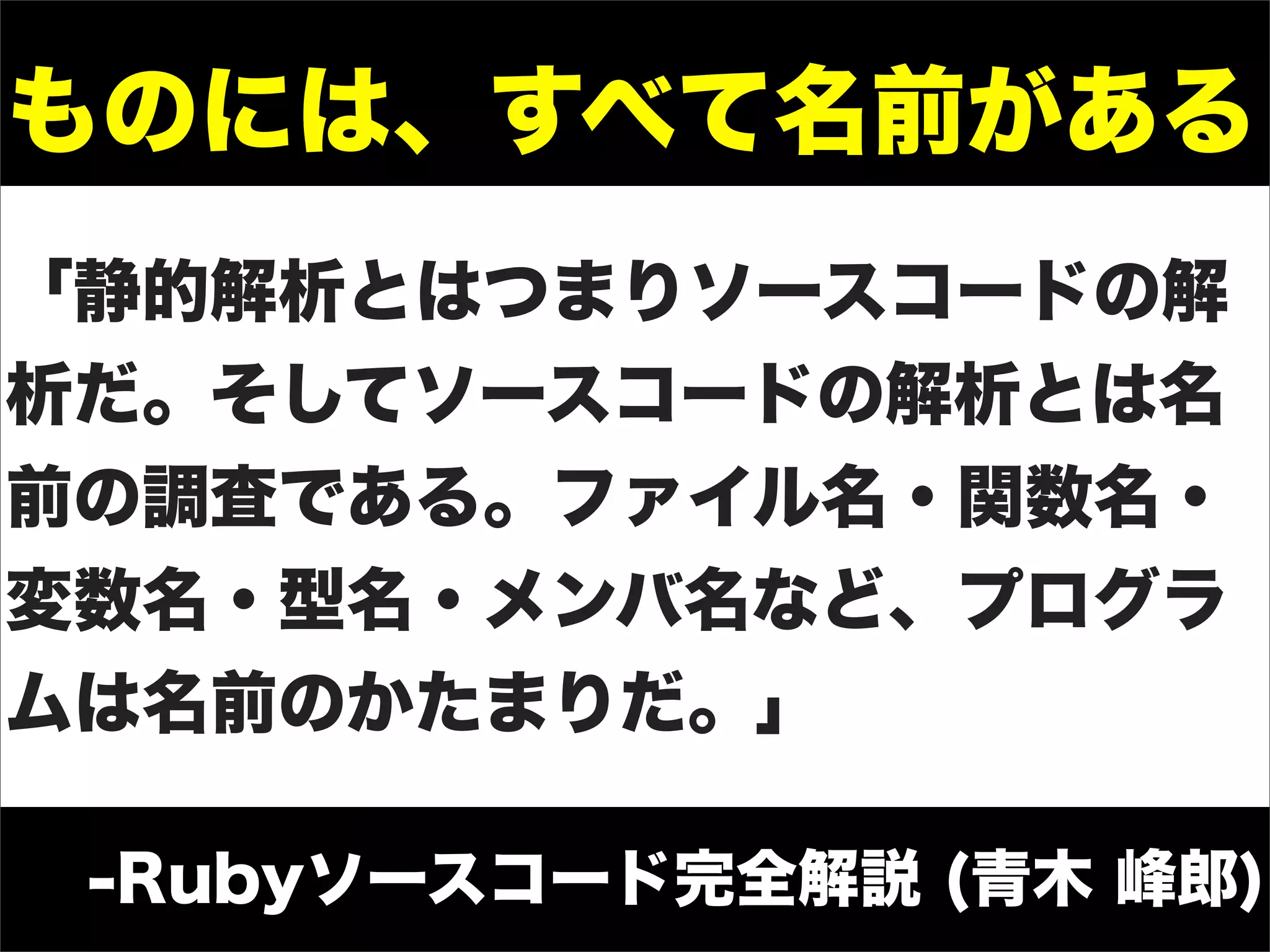 ものには、すべて名前がある
「静的解析とはつまりソースコードの解
析だ。そしてソースコードの解析とは名
前の調査である。ファイル名・関数名・
変数名・型名・メンバ名など、プログラ
ムは名前のかたまりだ。」

 -Rubyソースコード完全解説 (青木 峰郎)
 